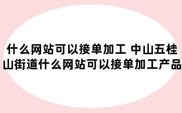 什么网站可以接单加工 中山五桂山街道什么网站可以接单加工产品